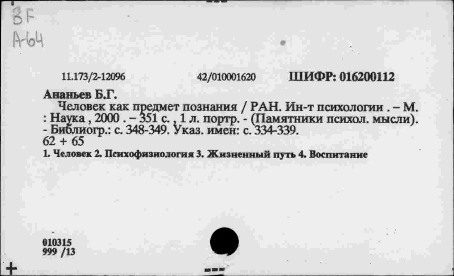 ﻿11.173/2-12096	42/010001620 ШИФР: 016200112
Ананьев БТ.
Человек как предмет познания / РАН. Ин-т психологии . - М. : Наука, 2000 . - 351 с., 1 л. портр. - (Памятники психол. мысли). - Библиогр.: с. 348-349. Указ, имен: с. 334-339.
62 + 65
1. Человек 2. Психофизиология 3. Жизненный путь 4. Воспитание
010315 999/13